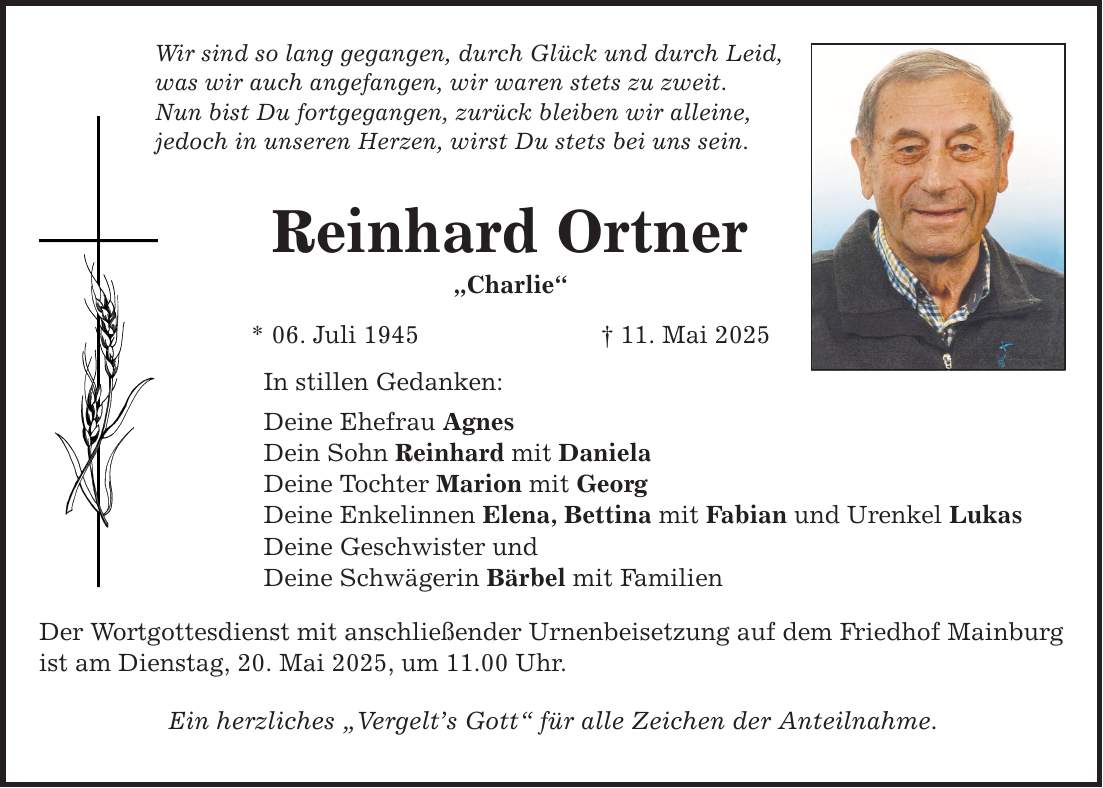 Wir sind so lang gegangen, durch Glück und durch Leid, was wir auch angefangen, wir waren stets zu zweit. Nun bist Du fortgegangen, zurück bleiben wir alleine, jedoch in unseren Herzen, wirst Du stets bei uns sein. Reinhard Ortner 