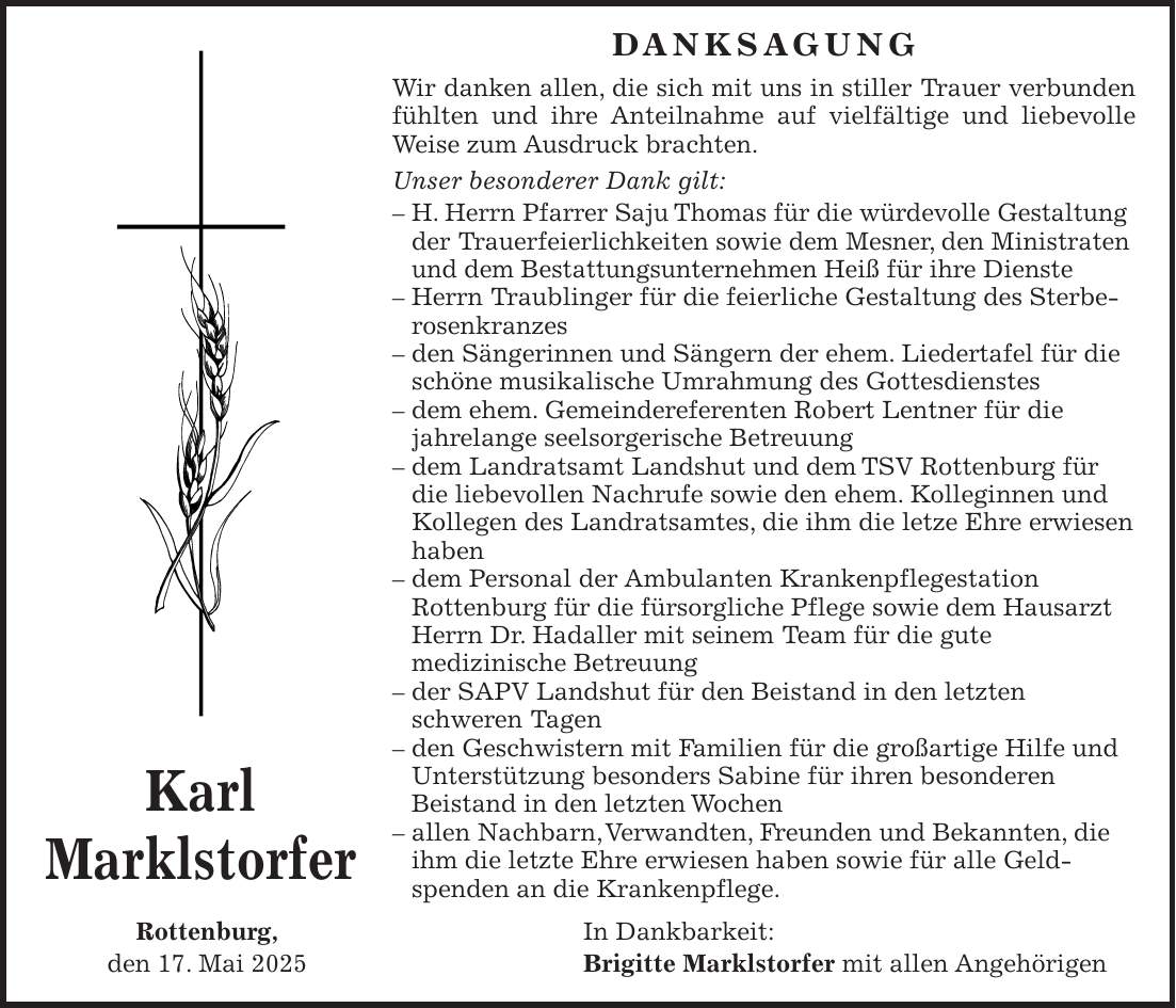  Danksagung Wir danken allen, die sich mit uns in stiller Trauer verbunden fühlten und ihre Anteilnahme auf vielfältige und liebevolle Weise zum Ausdruck brachten. Unser besonderer Dank gilt: - H. Herrn Pfarrer Saju Thomas für die würdevolle Gestaltung der Trauerfeierlichkeiten sowie dem Mesner, den Ministraten und dem Bestattungsunternehmen Heiß für ihre Dienste - Herrn Traublinger für die feierliche Gestaltung des Sterberosenkranzes - den Sängerinnen und Sängern der ehem. Liedertafel für die schöne musikalische Umrahmung des Gottesdienstes - dem ehem. Gemeindereferenten Robert Lentner für die jahrelange seelsorgerische Betreuung - dem Landratsamt Landshut und dem TSV Rottenburg für die liebevollen Nachrufe sowie den ehem. Kolleginnen und Kollegen des Landratsamtes, die ihm die letze Ehre erwiesen haben - dem Personal der Ambulanten Krankenpflegestation Rottenburg für die fürsorgliche Pflege sowie dem Hausarzt Herrn Dr. Hadaller mit seinem Team für die gute medizinische Betreuung - der SAPV Landshut für den Beistand in den letzten schweren Tagen - den Geschwistern mit Familien für die großartige Hilfe und Unterstützung besonders Sabine für ihren besonderen Beistand in den letzten Wochen - allen Nachbarn, Verwandten, Freunden und Bekannten, die ihm die letzte Ehre erwiesen haben sowie für alle Geld­spenden an die Krankenpflege. Rottenburg, In Dankbarkeit: den 17. Mai 2025 Brigitte Marklstorfer mit allen AngehörigenKarl Marklstorfer