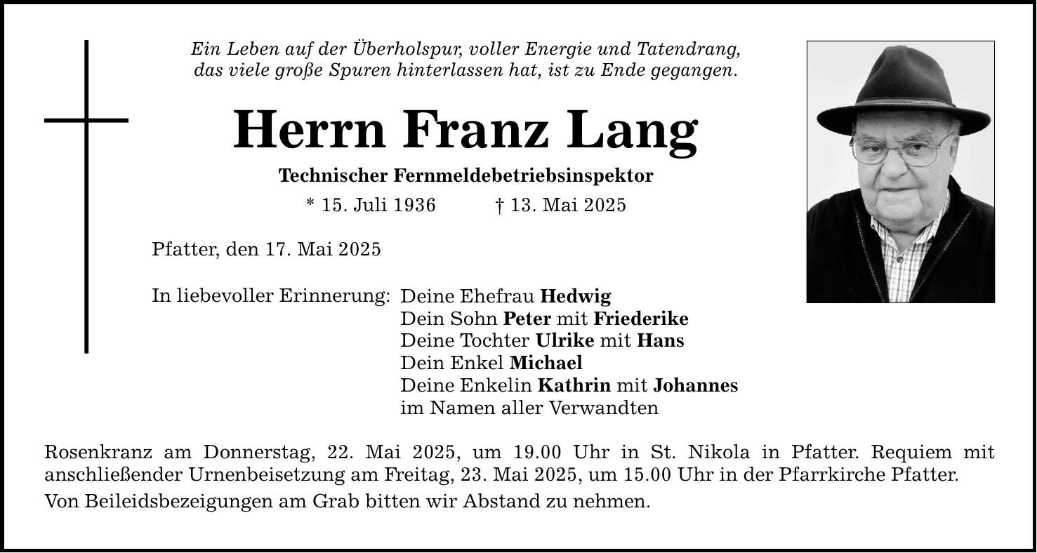 Ein Leben auf der Überholspur, voller Energie und Tatendrang, das viele große Spuren hinterlassen hat, ist zu Ende gegangen. Herrn Franz Lang Technischer Fernmeldebetriebsinspektor * 15. Juli 1936 _ 13. Mai 2025 Pfatter, den 17. Mai 2025 In liebevoller Erinnerung: Deine Ehefrau Hedwig Dein Sohn Peter mit Friederike Deine Tochter Ulrike mit Hans Dein Enkel Michael Deine Enkelin Kathrin mit Johannes im Namen aller Verwandten Rosenkranz am Donnerstag, 22. Mai 2025, um 19.00 Uhr in St. Nikola in Pfatter. Requiem mit ­anschließender Urnenbeisetzung am Freitag, 23. Mai 2025, um 15.00 Uhr in der Pfarrkirche Pfatter. Von Beileidsbezeigungen am Grab bitten wir Abstand zu nehmen.