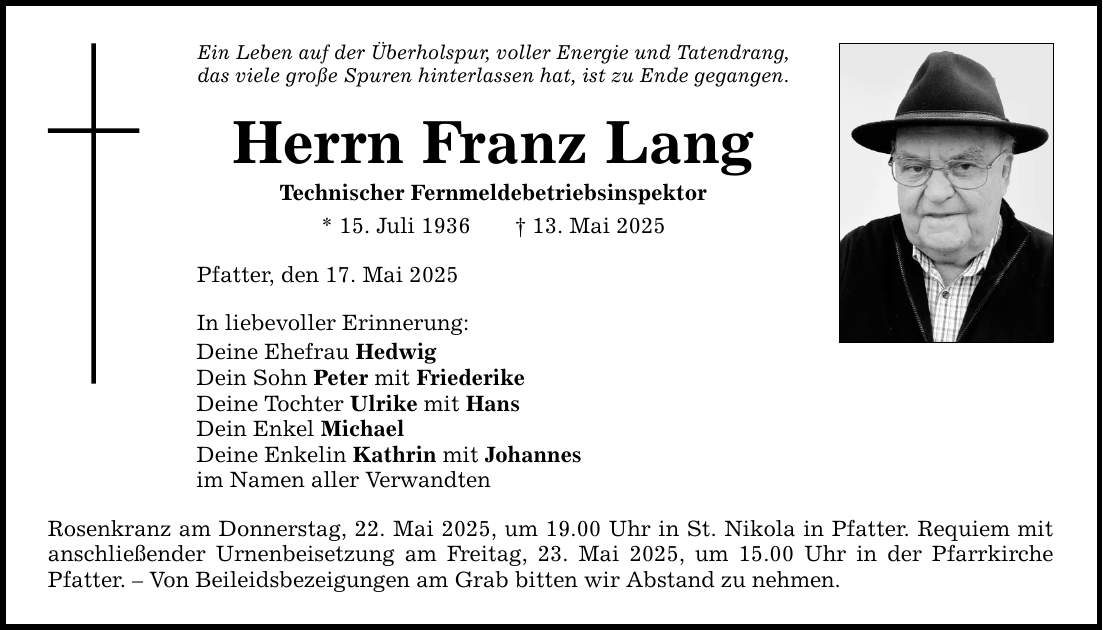 Ein Leben auf der Überholspur, voller Energie und Tatendrang, das viele große Spuren hinterlassen hat, ist zu Ende gegangen. Herrn Franz Lang Technischer Fernmeldebetriebsinspektor * 15. Juli 1936 _ 13. Mai 2025 Pfatter, den 17. Mai 2025 In liebevoller Erinnerung: Deine Ehefrau Hedwig Dein Sohn Peter mit Friederike Deine Tochter Ulrike mit Hans Dein Enkel Michael Deine Enkelin Kathrin mit Johannes im Namen aller Verwandten Rosenkranz am Donnerstag, 22. Mai 2025, um 19.00 Uhr in St. Nikola in Pfatter. Requiem mit anschließender Urnenbeisetzung am Freitag, 23. Mai 2025, um 15.00 Uhr in der Pfarrkirche Pfatter. - Von Beileidsbezeigungen am Grab bitten wir Abstand zu nehmen.