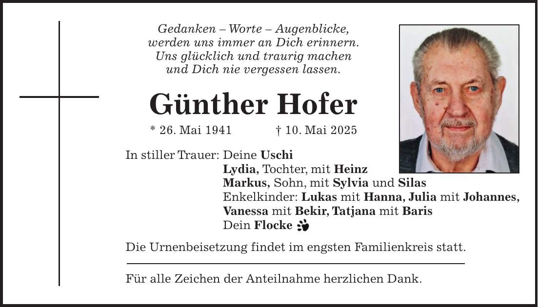 Gedanken - Worte - Augenblicke, werden uns immer an Dich erinnern. Uns glücklich und traurig machen und Dich nie vergessen lassen. Günther Hofer * 26. Mai 1941 + 10. Mai 2025 In stiller Trauer: Deine Uschi Lydia, Tochter, mit Heinz Markus, Sohn, mit Sylvia und Silas Enkelkinder: Lukas mit Hanna, Julia mit Johannes, Vanessa mit Bekir, Tatjana mit Baris Dein Flocke Die Urnenbeisetzung findet im engsten Familienkreis statt. Für alle Zeichen der Anteilnahme herzlichen Dank.