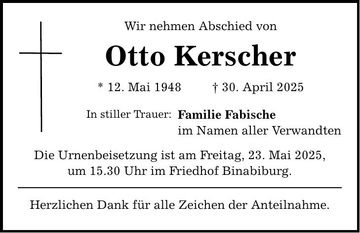 Wir nehmen Abschied von Otto Kerscher * 12. Mai 1948 _ 30. April 2025 In stiller Trauer: Familie Fabische im Namen aller Verwandten Die Urnenbeisetzung ist am Freitag, 23. Mai 2025, um 15.30 Uhr im Friedhof Binabiburg. Herzlichen Dank für alle Zeichen der Anteilnahme.