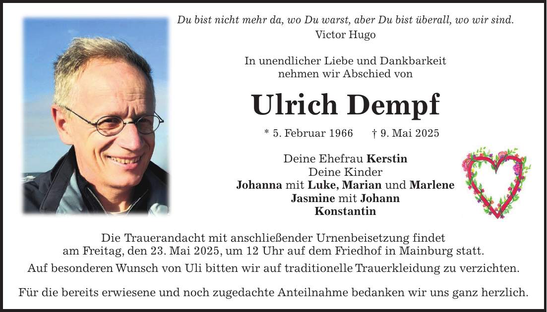 Du bist nicht mehr da, wo Du warst, aber Du bist überall, wo wir sind. Victor Hugo In unendlicher Liebe und Dankbarkeit nehmen wir Abschied von Ulrich Dempf * 5. Februar 1966 + 9. Mai 2025 Deine Ehefrau Kerstin Deine Kinder Johanna mit Luke, Marian und Marlene Jasmine mit Johann Konstantin Die Trauerandacht mit anschließender Urnenbeisetzung findet am Freitag, den 23. Mai 2025, um 12 Uhr auf dem Friedhof in Mainburg statt. Auf besonderen Wunsch von Uli bitten wir auf traditionelle Trauerkleidung zu verzichten. Für die bereits erwiesene und noch zugedachte Anteilnahme bedanken wir uns ganz herzlich.