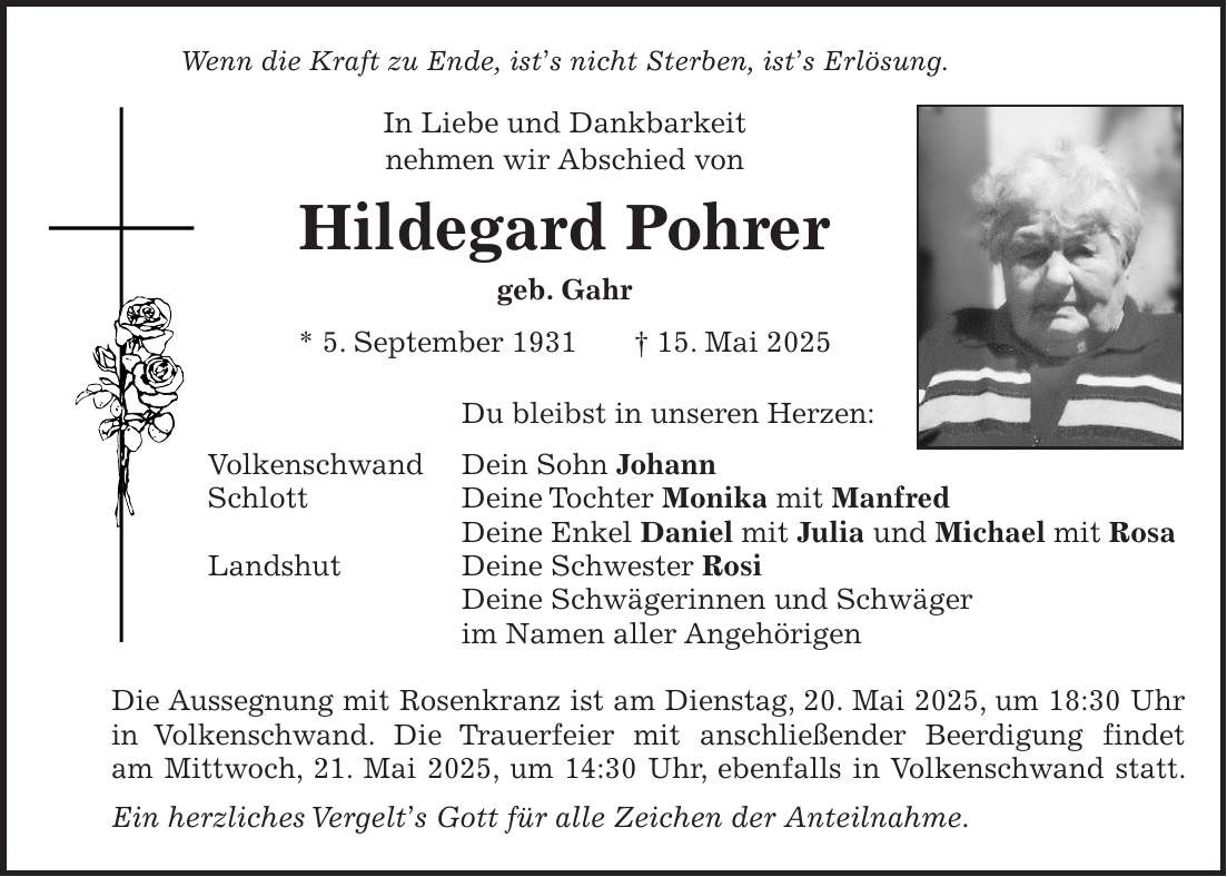 Wenn die Kraft zu Ende, ist's nicht Sterben, ist's Erlösung. In Liebe und Dankbarkeit nehmen wir Abschied von Hildegard Pohrer geb. Gahr * 5. September 1931 + 15. Mai 2025 Du bleibst in unseren Herzen: Volkenschwand Dein Sohn Johann Schlott Deine Tochter Monika mit Manfred Deine Enkel Daniel mit Julia und Michael mit Rosa Landshut Deine Schwester Rosi Deine Schwägerinnen und Schwäger im Namen aller Angehörigen Die Aussegnung mit Rosenkranz ist am Dienstag, 20. Mai 2025, um 18:30 Uhr in Volkenschwand. Die Trauerfeier mit anschließender Beerdigung findet am Mittwoch, 21. Mai 2025, um 14:30 Uhr, ebenfalls in Volkenschwand statt. Ein herzliches Vergelt's Gott für alle Zeichen der Anteilnahme.