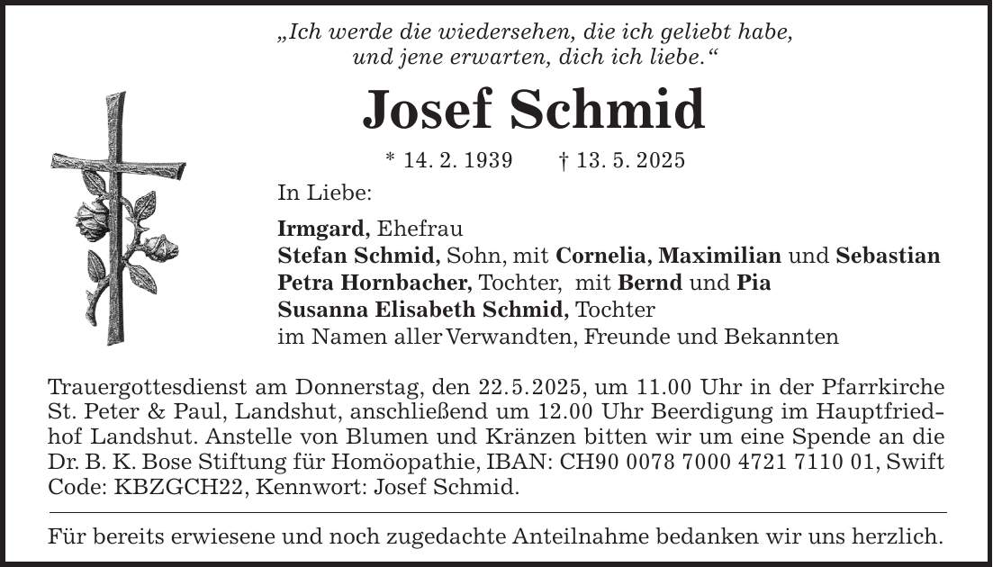 'Ich werde die wiedersehen, die ich geliebt habe, und jene erwarten, dich ich liebe.' Josef Schmid * 14. 2. 1939 + 13. 5. 2025 In Liebe: Irmgard, Ehefrau Stefan Schmid, Sohn, mit Cornelia, Maximilian und Sebastian Petra Hornbacher, Tochter, mit Bernd und Pia Susanna Elisabeth Schmid, Tochter im Namen aller Verwandten, Freunde und Bekannten Trauergottesdienst am Donnerstag, den 22. 5. 2025, um 11.00 Uhr in der Pfarrkirche St. Peter & Paul, Landshut, anschließend um 12.00 Uhr Beerdigung im Hauptfriedhof Landshut. Anstelle von Blumen und Kränzen bitten wir um eine Spende an die Dr. B. K. Bose Stiftung für Homöopathie, IBAN: CH***, Swift Code: KBZGCH22, Kennwort: Josef Schmid. Für bereits erwiesene und noch zugedachte Anteilnahme bedanken wir uns herzlich.