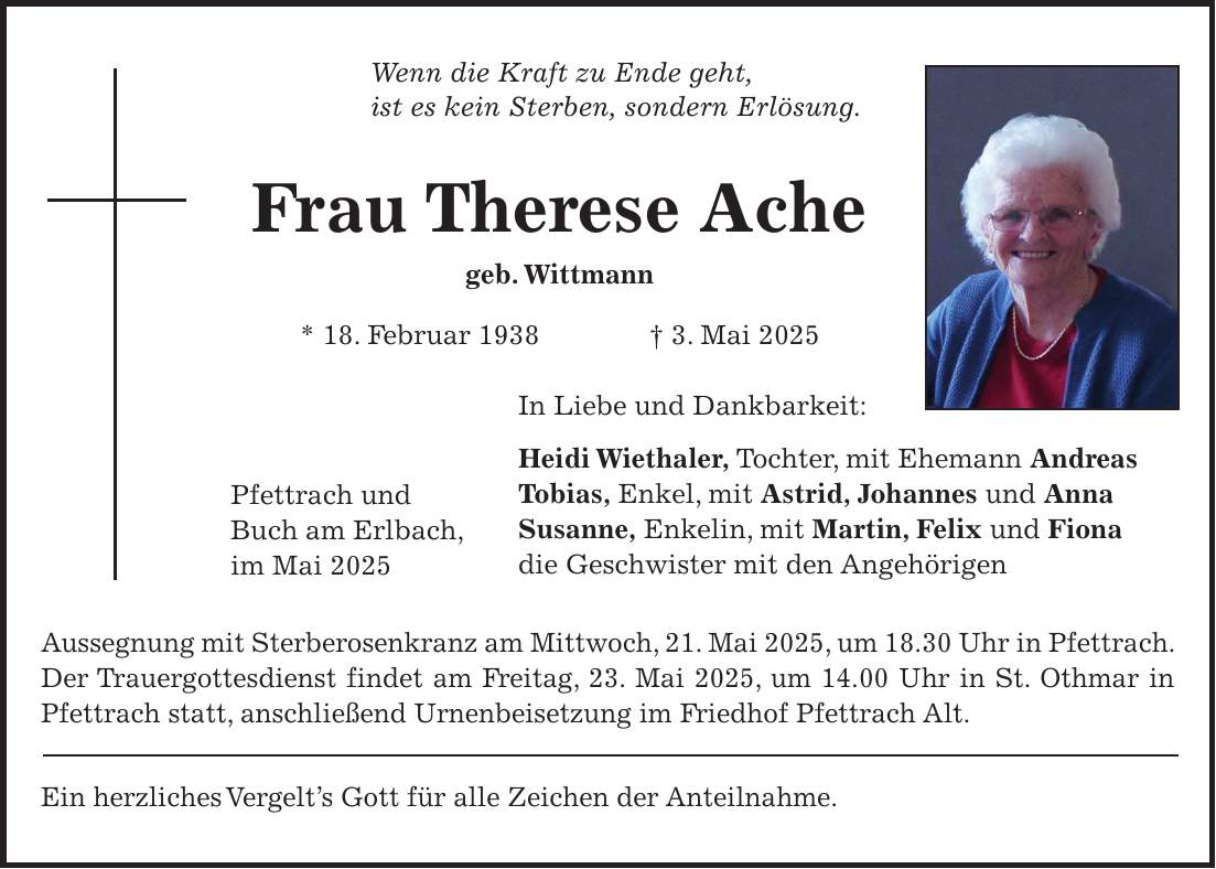 Wenn die Kraft zu Ende geht, ist es kein Sterben, sondern Erlösung. Frau Therese Ache geb. Wittmann * 18. Februar 1938 + 3. Mai 2025 In Liebe und Dankbarkeit: Heidi Wiethaler, Tochter, mit Ehemann Andreas Tobias, Enkel, mit Astrid, Johannes und Anna Susanne, Enkelin, mit Martin, Felix und Fiona die Geschwister mit den Angehörigen Aussegnung mit Sterberosenkranz am Mittwoch, 21. Mai 2025, um 18.30 Uhr in Pfettrach. Der Trauergottesdienst findet am Freitag, 23. Mai 2025, um 14.00 Uhr in St. Othmar in Pfettrach statt, anschließend Urnenbeisetzung im Friedhof Pfettrach Alt. Ein herzliches Vergelt's Gott für alle Zeichen der Anteilnahme.Pfettrach und Buch am Erlbach, im Mai 2025 