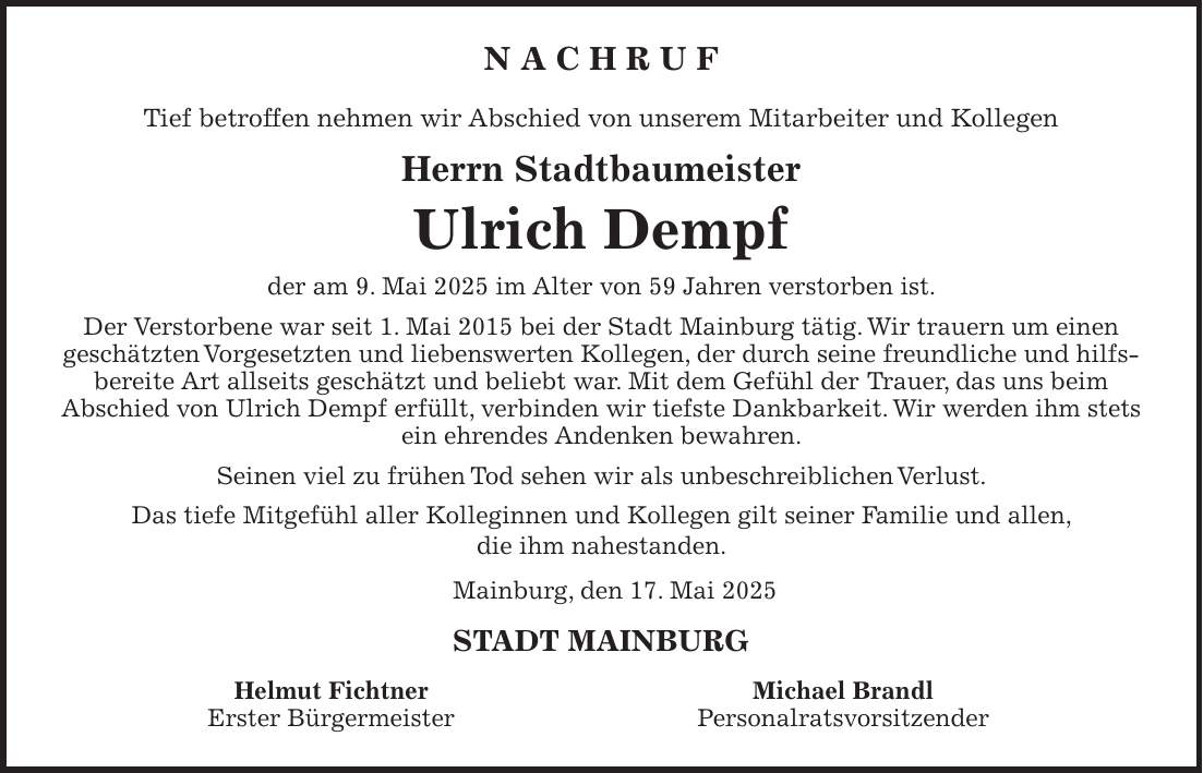 N A C H R U F Tief betroffen nehmen wir Abschied von unserem Mitarbeiter und Kollegen Herrn Stadtbaumeister Ulrich Dempf der am 9. Mai 2025 im Alter von 59 Jahren verstorben ist. Der Verstorbene war seit 1. Mai 2015 bei der Stadt Mainburg tätig. Wir trauern um einen geschätzten Vorgesetzten und liebenswerten Kollegen, der durch seine freundliche und hilfs- bereite Art allseits geschätzt und beliebt war. Mit dem Gefühl der Trauer, das uns beim Abschied von Ulrich Dempf erfüllt, verbinden wir tiefste Dankbarkeit. Wir werden ihm stets ein ehrendes Andenken bewahren. Seinen viel zu frühen Tod sehen wir als unbeschreiblichen Verlust. Das tiefe Mitgefühl aller Kolleginnen und Kollegen gilt seiner Familie und allen, die ihm nahestanden. Mainburg, den 17. Mai 2025 STADT MAINBURG Helmut Fichtner Michael Brandl Erster Bürgermeister Personalratsvorsitzender