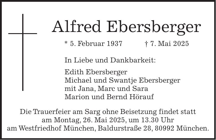 Alfred Ebersberger * 5. Februar 1937 + 7. Mai 2025 In Liebe und Dankbarkeit: Edith Ebersberger Michael und Swantje Ebersberger mit Jana, Marc und Sara Marion und Bernd Hörauf Die Trauerfeier am Sarg ohne Beisetzung findet statt am Montag, 26. Mai 2025, um 13.30 Uhr am Westfriedhof München, Baldurstraße 28, 80992 München.