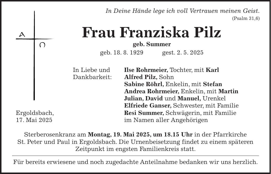  In Deine Hände lege ich voll Vertrauen meinen Geist. (Psalm 31,6) Frau Franziska Pilz geb. Summer geb. 18. 8. 1929 gest. 2. 5. 2025 In Liebe und Ilse Rohrmeier, Tochter, mit Karl Dankbarkeit: Alfred Pilz, Sohn Sabine Röhrl, Enkelin, mit Stefan Andrea Rohrmeier, Enkelin, mit Martin Julian, David und Manuel, Urenkel Elfriede Ganser, Schwester, mit Familie Ergoldsbach, Resi Summer, Schwägerin, mit Familie 17. Mai 2025 im Namen aller Angehörigen Sterberosenkranz am Montag, 19. Mai 2025, um 18.15 Uhr in der Pfarrkirche St. Peter und Paul in Ergoldsbach. Die Urnenbeisetzung findet zu einem späteren Zeitpunkt im engsten Familienkreis statt. Für bereits erwiesene und noch zugedachte Anteilnahme bedanken wir uns herzlich. 