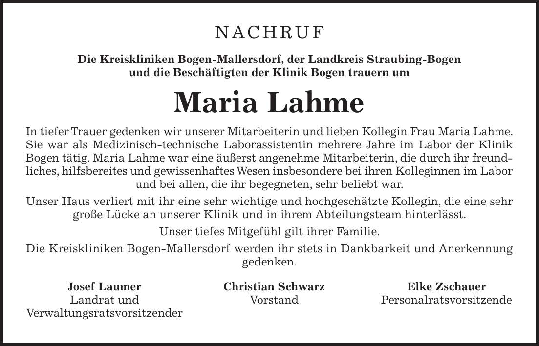 NACHRUF Die Kreiskliniken Bogen-Mallersdorf, der Landkreis Straubing-Bogen und die Beschäftigten der Klinik Bogen trauern um Maria Lahme In tiefer Trauer gedenken wir unserer Mitarbeiterin und lieben Kollegin Frau Maria Lahme. Sie war als Medizinisch-technische Laborassistentin mehrere Jahre im Labor der Klinik Bogen tätig. Maria Lahme war eine äußerst angenehme Mitarbeiterin, die durch ihr freundliches, hilfsbereites und gewissenhaftes Wesen insbesondere bei ihren Kolleginnen im Labor und bei allen, die ihr begegneten, sehr beliebt war. Unser Haus verliert mit ihr eine sehr wichtige und hochgeschätzte Kollegin, die eine sehr große Lücke an unserer Klinik und in ihrem Abteilungsteam hinterlässt. Unser tiefes Mitgefühl gilt ihrer Familie. Die Kreiskliniken Bogen-Mallersdorf werden ihr stets in Dankbarkeit und Anerkennung gedenken. Josef Laumer Christian Schwarz Elke Zschauer Landrat und Vorstand Personalratsvorsitzende Verwaltungsratsvorsitzender 