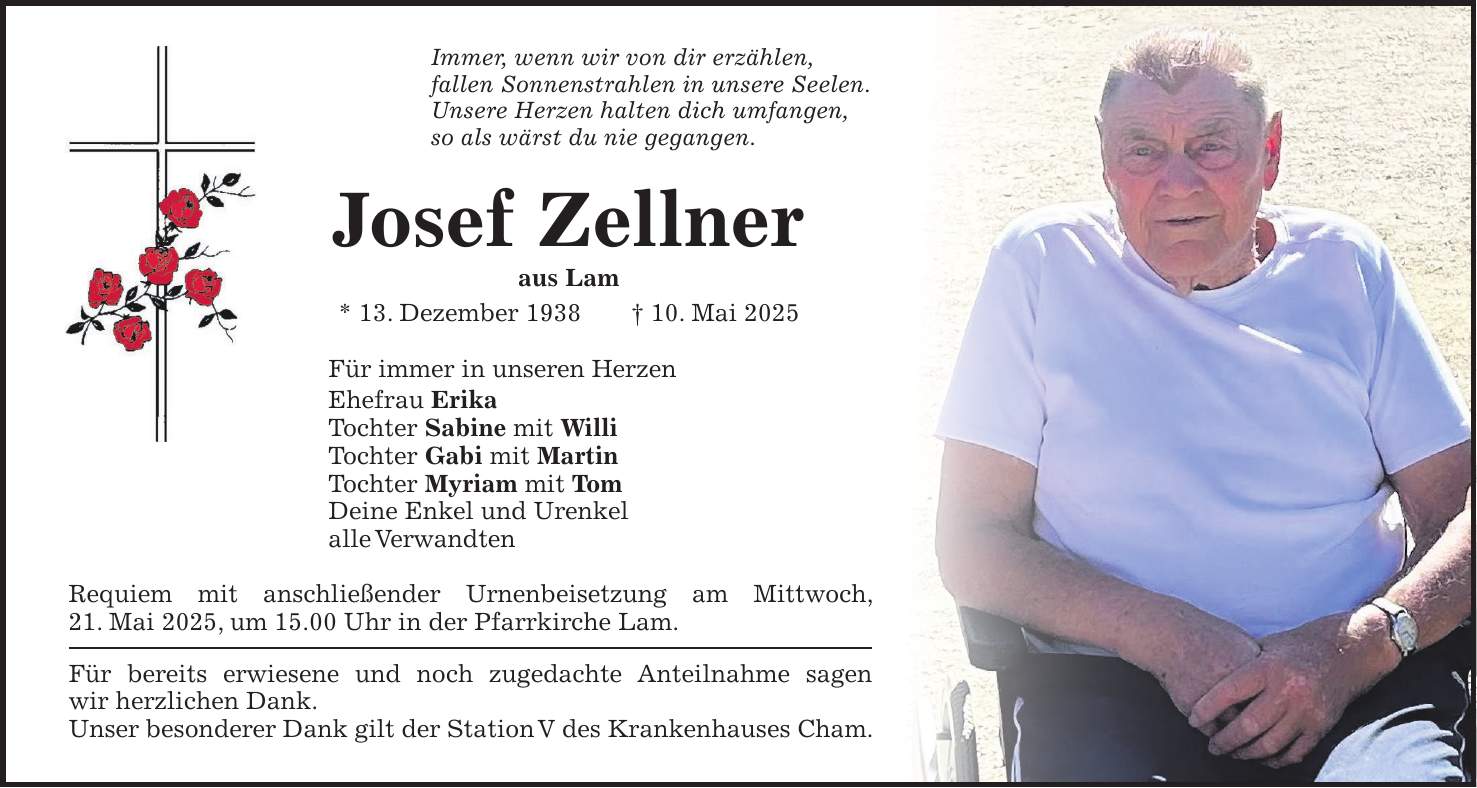 Immer, wenn wir von dir erzählen, fallen Sonnenstrahlen in unsere Seelen. Unsere Herzen halten dich umfangen, so als wärst du nie gegangen. Josef Zellner aus Lam * 13. Dezember 1938 + 10. Mai 2025 Für immer in unseren Herzen Ehefrau Erika Tochter Sabine mit Willi Tochter Gabi mit Martin Tochter Myriam mit Tom Deine Enkel und Urenkel alle Verwandten Requiem mit anschließender Urnenbeisetzung am Mittwoch, 21. Mai 2025, um 15.00 Uhr in der Pfarrkirche Lam. Für bereits erwiesene und noch zugedachte Anteilnahme sagen wir herzlichen Dank. Unser besonderer Dank gilt der Station V des Krankenhauses Cham.