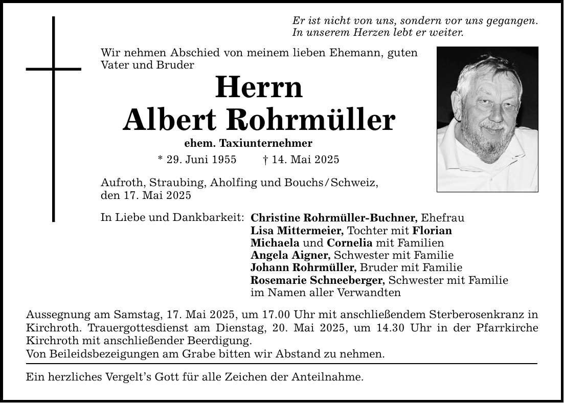 Er ist nicht von uns, sondern vor uns gegangen. In unserem Herzen lebt er weiter. Wir nehmen Abschied von meinem lieben Ehemann, guten Vater und Bruder Herrn Albert Rohrmüller ehem. Taxiunternehmer * 29. Juni 1955 _ 14. Mai 2025 Aufroth, Straubing, Aholfing und Bouchs / Schweiz, den 17. Mai 2025 In Liebe und Dankbarkeit: Christine Rohrmüller-Buchner, Ehefrau Lisa Mittermeier, Tochter mit Florian Michaela und Cornelia mit Familien Angela Aigner, Schwester mit Familie Johann Rohrmüller, Bruder mit Familie Rosemarie Schneeberger, Schwester mit Familie im Namen aller Verwandten Aussegnung am Samstag, 17. Mai 2025, um 17.00 Uhr mit anschließendem Sterberosenkranz ­in Kirchroth. Trauergottesdienst am Dienstag, 20. Mai 2025, um 14.30 Uhr in der Pfarrkirche ­Kirchroth mit anschließender Beerdigung. Von Beileidsbezeigungen am Grabe bitten wir Abstand zu nehmen. Ein herzliches Vergelt's Gott für alle Zeichen der Anteilnahme.