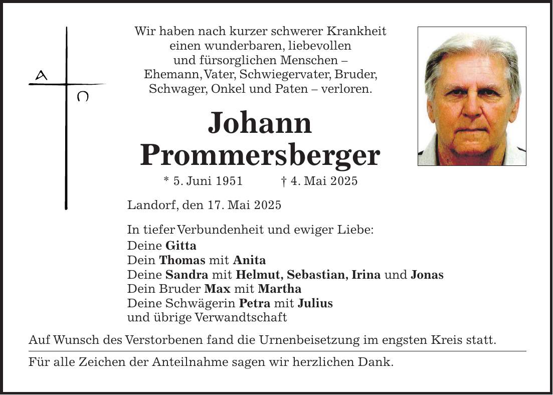 Wir haben nach kurzer schwerer Krankheit einen wunderbaren, liebevollen und fürsorglichen Menschen - Ehemann, Vater, Schwiegervater, Bruder, Schwager, Onkel und Paten - verloren. Johann Prommersberger * 5. Juni 1951 + 4. Mai 2025 Landorf, den 17. Mai 2025 In tiefer Verbundenheit und ewiger Liebe: Deine Gitta Dein Thomas mit Anita Deine Sandra mit Helmut, Sebastian, Irina und Jonas Dein Bruder Max mit Martha Deine Schwägerin Petra mit Julius und übrige Verwandtschaft Auf Wunsch des Verstorbenen fand die Urnenbeisetzung im engsten Kreis statt. Für alle Zeichen der Anteilnahme sagen wir herzlichen Dank.