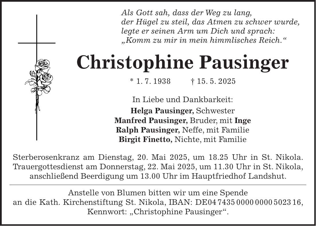  Als Gott sah, dass der Weg zu lang, der Hügel zu steil, das Atmen zu schwer wurde, legte er seinen Arm um Dich und sprach: 'Komm zu mir in mein himmlisches Reich.' Christophine Pausinger * 1. 7. 1938 + 15. 5. 2025 In Liebe und Dankbarkeit: Helga Pausinger, Schwester Manfred Pausinger, Bruder, mit Inge Ralph Pausinger, Neffe, mit Familie Birgit Finetto, Nichte, mit Familie Sterberosenkranz am Dienstag, 20. Mai 2025, um 18.25 Uhr in St. Nikola. Trauergottesdienst am Donnerstag, 22. Mai 2025, um 11.30 Uhr in St. Nikola, anschließend Beerdigung um 13.00 Uhr im Hauptfriedhof Landshut. Anstelle von Blumen bitten wir um eine Spende an die Kath. Kirchenstiftung St. Nikola, IBAN: DE***, Kennwort: 'Christophine Pausinger'.