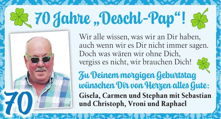 70 Jahre 'Deschl-Pap'!Wir alle wissen, was wir an Dir haben, auch wenn wir es Dir nicht immer sagen. Doch was wären wir ohne Dich, vergiss es nicht, wir brauchen Dich! Zu Deinem morgigen Geburtstag wünschen Dir von Herzen alles Gute: Gisela, Carmen und Stephan mit Sebastian und Christoph, Vroni und Raphael7070