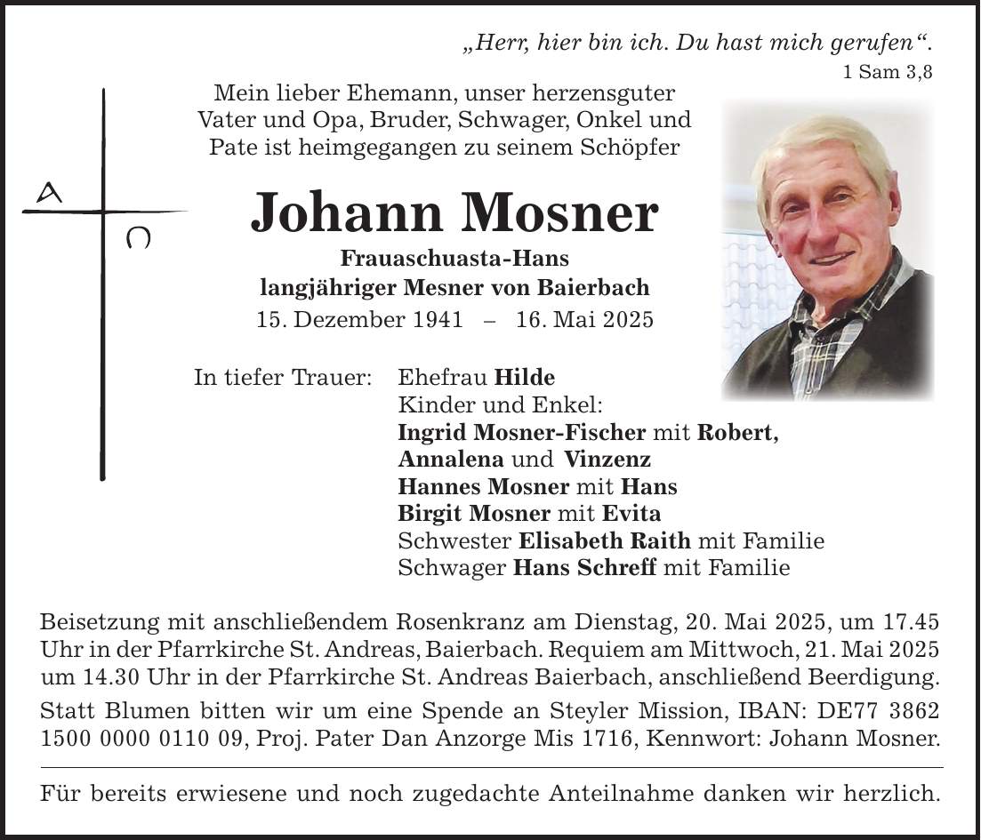  'Herr, hier bin ich. Du hast mich gerufen'. 1 Sam 3,8 Mein lieber Ehemann, unser herzensguter Vater und Opa, Bruder, Schwager, Onkel und Pate ist heimgegangen zu seinem Schöpfer Johann Mosner Frauaschuasta-Hans langjähriger Mesner von Baierbach 15. Dezember ***. Mai 2025 In tiefer Trauer: Ehefrau Hilde Kinder und Enkel: Ingrid Mosner-Fischer mit Robert, Annalena und Vinzenz Hannes Mosner mit Hans Birgit Mosner mit Evita Schwester Elisabeth Raith mit Familie Schwager Hans Schreff mit Familie Beisetzung mit anschließendem Rosenkranz am Dienstag, 20. Mai 2025, um 17.45 Uhr in der Pfarrkirche St. Andreas, Baierbach. Requiem am Mittwoch, 21. Mai 2025 um 14.30 Uhr in der Pfarrkirche St. Andreas Baierbach, anschließend Beerdigung. Statt Blumen bitten wir um eine Spende an Steyler Mission, IBAN: DE***, Proj. Pater Dan Anzorge Mis 1716, Kennwort: Johann Mosner. Für bereits erwiesene und noch zugedachte Anteilnahme danken wir herzlich.