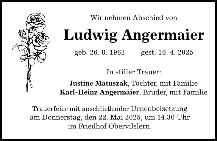 Wir nehmen Abschied von Ludwig Angermaier geb. 26. 8. 1962 gest. 16. 4. 2025 In stiller Trauer: Justine Matuszak, Tochter, mit Familie Karl-Heinz Angermaier, Bruder, mit Familie Trauerfeier mit anschließender Urnenbeisetzung am Donnerstag, den 22. Mai 2025, um 14.30 Uhr im Friedhof Obervilslern.