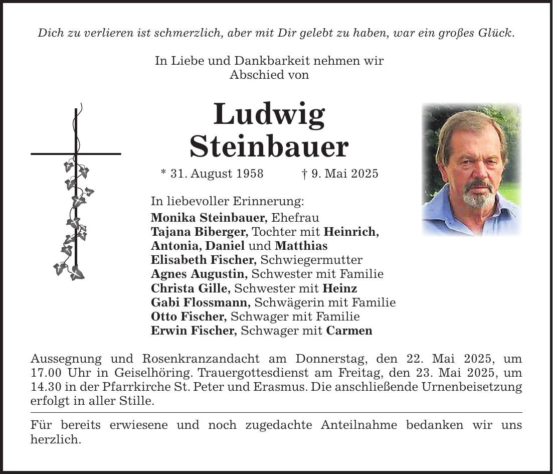 Dich zu verlieren ist schmerzlich, aber mit Dir gelebt zu haben, war ein großes Glück. In Liebe und Dankbarkeit nehmen wir Abschied von Ludwig Steinbauer * 31. August 1958 + 9. Mai 2025 In liebevoller Erinnerung: Monika Steinbauer, Ehefrau Tajana Biberger, Tochter mit Heinrich, Antonia, Daniel und Matthias Elisabeth Fischer, Schwiegermutter Agnes Augustin, Schwester mit Familie Christa Gille, Schwester mit Heinz Gabi Flossmann, Schwägerin mit Familie Otto Fischer, Schwager mit Familie Erwin Fischer, Schwager mit Carmen Aussegnung und Rosenkranzandacht am Donnerstag, den 22. Mai 2025, um 17.00 Uhr in Geiselhöring. Trauergottesdienst am Freitag, den 23. Mai 2025, um 14.30 in der Pfarrkirche St. Peter und Erasmus. Die anschließende Urnenbeisetzung erfolgt in aller Stille. Für bereits erwiesene und noch zugedachte Anteilnahme bedanken wir uns herzlich. 