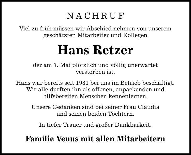 NACHRUF Viel zu früh müssen wir Abschied nehmen von unserem geschätzten Mitarbeiter und Kollegen Hans Retzer der am 7. Mai plötzlich und völlig unerwartet verstorben ist. Hans war bereits seit 1981 bei uns im Betrieb beschäftigt. Wir alle durften ihn als offenen, anpackenden und hilfsbereiten Menschen kennenlernen. Unsere Gedanken sind bei seiner Frau Claudia und seinen beiden Töchtern. In tiefer Trauer und großer Dankbarkeit. Familie Venus mit allen Mitarbeitern