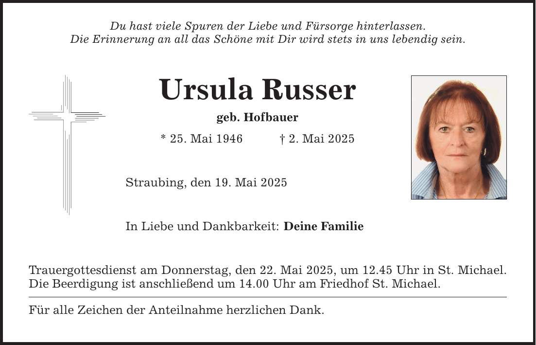 Du hast viele Spuren der Liebe und Fürsorge hinterlassen.Die Erinnerung an all das Schöne mit Dir wird stets in uns lebendig sein. Ursula Russergeb. Hofbauer* 25. Mai 1946 _ 2. Mai 2025 Straubing, den 19. Mai 2025 In Liebe und Dankbarkeit:Trauergottesdienst am Donnerstag, den 22. Mai 2025, um 12.45 Uhr in St. Michael. Die Beerdigung ist anschließend um 14.00 Uhr am Friedhof St. Michael. Für alle Zeichen der Anteilnahme herzlichen Dank. Deine Familie