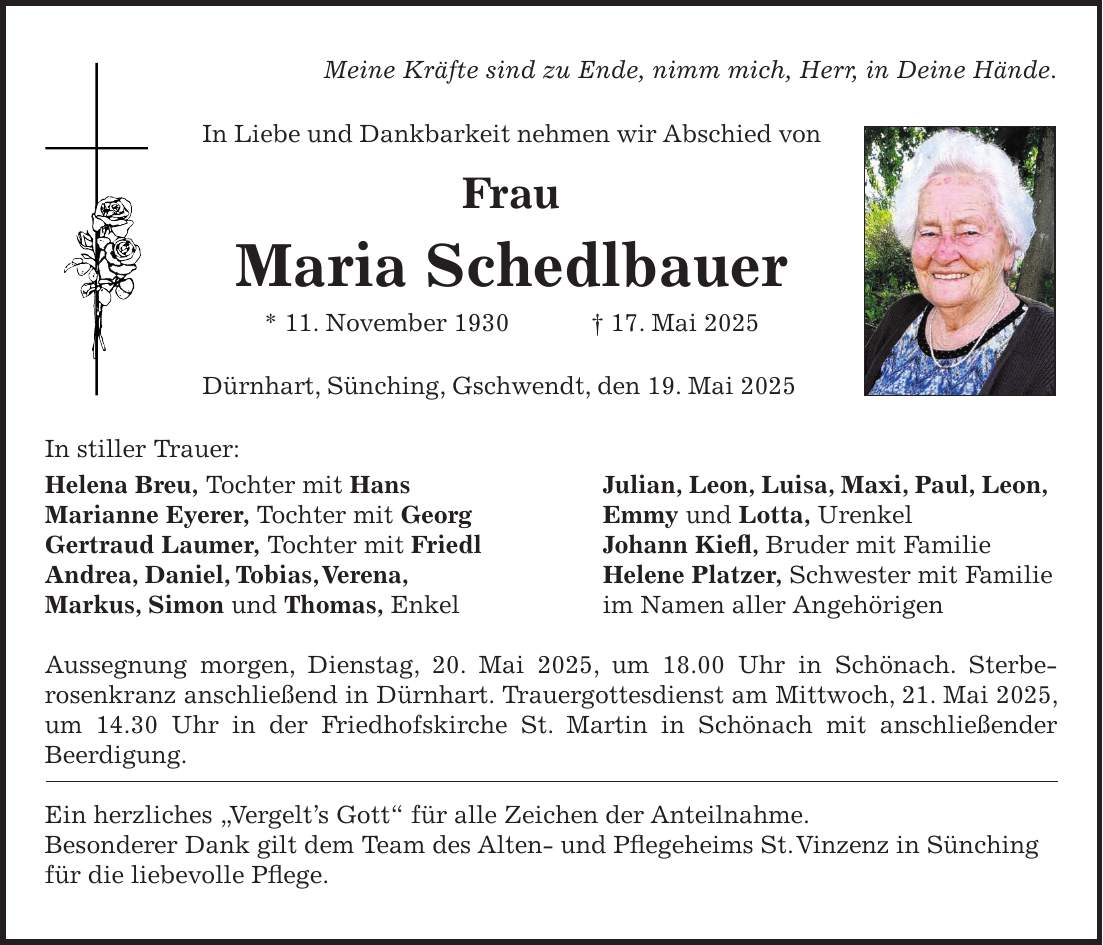 Meine Kräfte sind zu Ende, nimm mich, Herr, in Deine Hände. In Liebe und Dankbarkeit nehmen wir Abschied von Frau Maria Schedlbauer * 11. November 1930 + 17. Mai 2025 Dürnhart, Sünching, Gschwendt, den 19. Mai 2025 In stiller Trauer: Helena Breu, Tochter mit Hans Julian, Leon, Luisa, Maxi, Paul, Leon, Marianne Eyerer, Tochter mit Georg Emmy und Lotta, Urenkel Gertraud Laumer, Tochter mit Friedl Johann Kiefl, Bruder mit Familie Andrea, Daniel, Tobias, Verena, Helene Platzer, Schwester mit Familie Markus, Simon und Thomas, Enkel im Namen aller Angehörigen Aussegnung morgen, Dienstag, 20. Mai 2025, um 18.00 Uhr in Schönach. Sterbe- rosenkranz anschließend in Dürnhart. Trauergottesdienst am Mittwoch, 21. Mai 2025, um 14.30 Uhr in der Friedhofskirche St. Martin in Schönach mit anschließender Beerdigung. Ein herzliches 'Vergelt's Gott' für alle Zeichen der Anteilnahme. Besonderer Dank gilt dem Team des Alten- und Pflegeheims St. Vinzenz in Sünching für die liebevolle Pflege.
