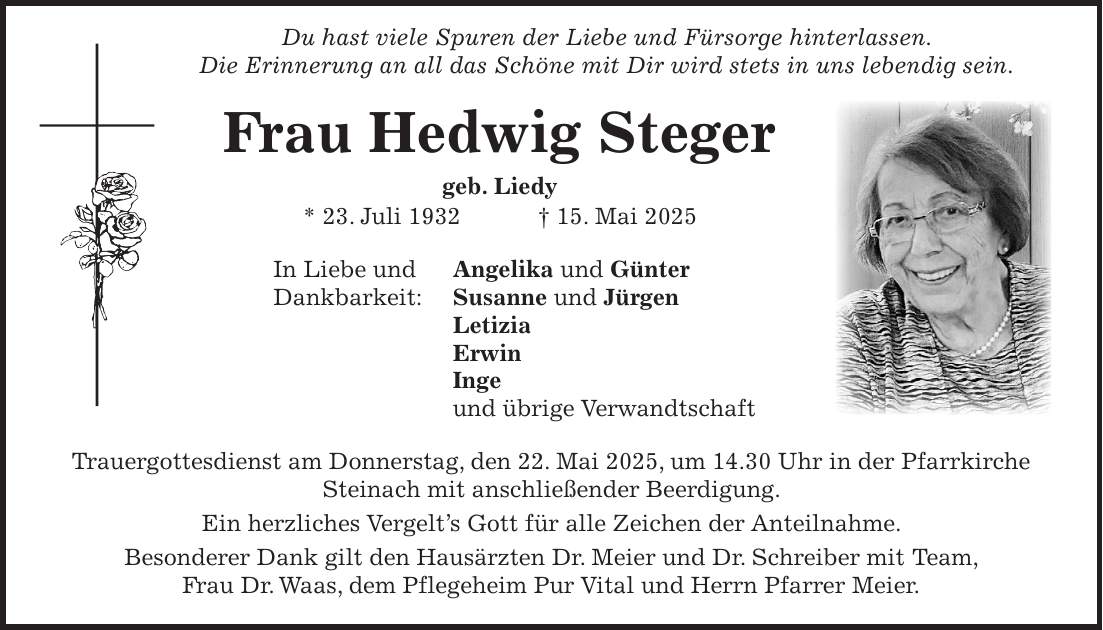  Du hast viele Spuren der Liebe und Fürsorge hinterlassen. Die Erinnerung an all das Schöne mit Dir wird stets in uns lebendig sein. Frau Hedwig Steger geb. Liedy * 23. Juli 1932 + 15. Mai 2025 In Liebe und Angelika und Günter Dankbarkeit: Susanne und Jürgen Letizia Erwin Inge und übrige Verwandtschaft Trauergottesdienst am Donnerstag, den 22. Mai 2025, um 14.30 Uhr in der Pfarrkirche Steinach mit anschließender Beerdigung. Ein herzliches Vergelt's Gott für alle Zeichen der Anteilnahme. Besonderer Dank gilt den Hausärzten Dr. Meier und Dr. Schreiber mit Team, Frau Dr. Waas, dem Pflegeheim Pur Vital und Herrn Pfarrer Meier. 