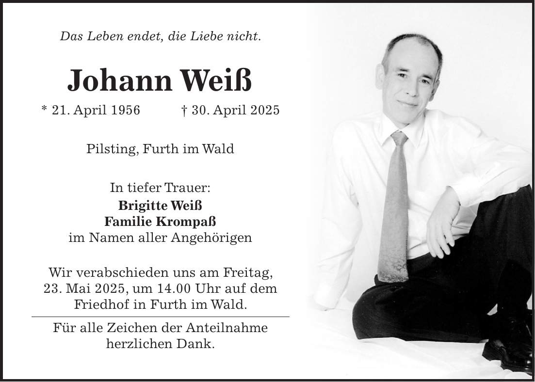 Das Leben endet, die Liebe nicht. Johann Weiß * 21. April 1956 + 30. April 2025 Pilsting, Furth im Wald In tiefer Trauer: Brigitte Weiß Familie Krompaß im Namen aller Angehörigen Wir verabschieden uns am Freitag, 23. Mai 2025, um 14.00 Uhr auf dem Friedhof in Furth im Wald. Für alle Zeichen der Anteilnahme herzlichen Dank.