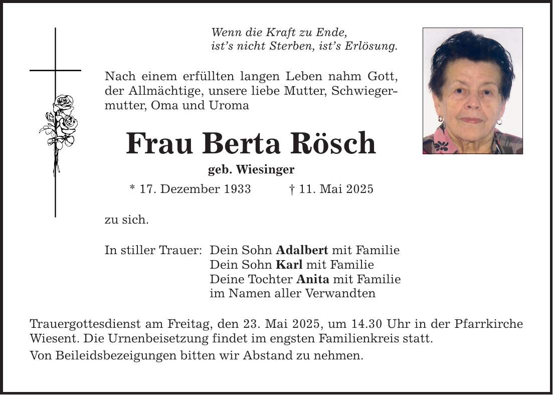 Wenn die Kraft zu Ende, ist's nicht Sterben, ist's Erlösung. Nach einem erfüllten langen Leben nahm Gott, der Allmächtige, unsere liebe Mutter, Schwiegermutter, Oma und Uroma Frau Berta Rösch geb. Wiesinger * 17. Dezember 1933 _ 11. Mai 2025 zu sich. In stiller Trauer: Dein Sohn Adalbert mit Familie Dein Sohn Karl mit Familie Deine Tochter Anita mit Familie im Namen aller Verwandten Trauergottesdienst am Freitag, den 23. Mai 2025, um 14.30 Uhr in der Pfarrkirche Wiesent. Die Urnenbeisetzung findet im engsten Familienkreis statt. Von Beileidsbezeigungen bitten wir Abstand zu nehmen.