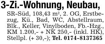 3-Zi.-Wohnung, Neubau,SR-Süd, 108,43 m2, 2. OG, Erstbezug, Kü., Bad, WC, Abstellraum, Blk., Keller, Vinylboden, Fb.-Hzg., KM 1.200,- + NK 250,- (inkl. HK), Stellpl. (+ 30,-); Tel. ***