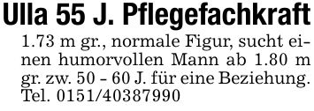 Ulla 55 J. Pflegefachkraft1.73 m gr., normale Figur, sucht einen humorvollen Mann ab 1.80 m gr. zw. 50 - 60 J. für eine Beziehung. Tel. ***