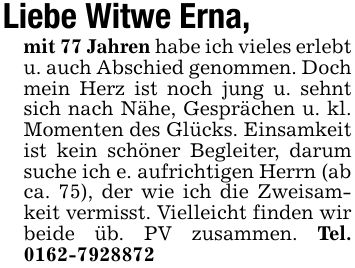 Liebe Witwe Erna,mit 77 Jahren habe ich vieles erlebt u. auch Abschied genommen. Doch mein Herz ist noch jung u. sehnt sich nach Nähe, Gesprächen u. kl. Momenten des Glücks. Einsamkeit ist kein schöner Begleiter, darum suche ich e. aufrichtigen Herrn (ab ca. 75), der wie ich die Zweisamkeit vermisst. Vielleicht finden wir beide üb. PV zusammen. Tel. ***