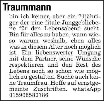 Traummannbin ich keiner, aber ein 71jähriger der eine fitale Junggebliebene für den Lebensabend sucht. Bin für alles zu haben, wann wieso warum weshalb, eben alles was in diesem Alter noch möglich ist. Ein liebenswerter Umgang mit dem Partner, seine Wünsche respektieren und den Rest des Lebens noch so schön wie möglich zu gestalten. Suche auch keine Traumfrau. Hoffe auf ernstgemeinte Zuschriften. whatsApp ***
