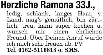 Herzliche Ramona 33J., ledig, schlank, langes Haar, v. Land, mag's gemütlich, bin zärtlich, treu, kann super kochen u. wünsch mir einen ehrlichen Freund. Über Deinen Anruf würde ich mich sehr freuen üb. PVTel. *** o. SMS.