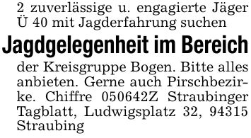 2 zuverlässige u. engagierte Jäger Ü 40 mit Jagderfahrung suchenJagdgelegenheit im Bereichder Kreisgruppe Bogen. Bitte alles anbieten. Gerne auch Pirschbezirke. Chiffre ***Z Straubinger Tagblatt, Ludwigsplatz 32, 94315 Straubing