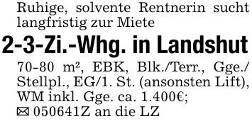 Ruhige, solvente Rentnerin sucht langfristig zur Miete2-3-Zi.-Whg. in Landshut70-80 m², EBK, Blk./Terr., Gge./ Stellpl., EG/1. St. (ansonsten Lift), WM inkl. Gge. ca. 1.400€;_ ***Z an die LZ