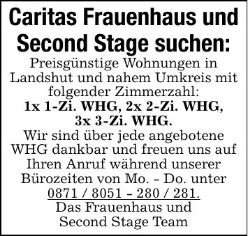 Caritas Frauenhaus undSecond Stage suchen:Preisgünstige Wohnungen inLandshut und nahem Umkreis mit folgender Zimmerzahl:1x 1-Zi. WHG, 2x 2-Zi. WHG,3x 3-Zi. WHG.Wir sind über jede angebotene WHG dankbar und freuen uns auf Ihren Anruf während unsererBürozeiten von Mo. - Do. unter***.Das Frauenhaus undSecond Stage Team