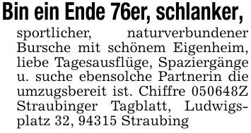 Bin ein Ende 76er, schlanker, sportlicher, naturverbundener Bursche mit schönem Eigenheim, liebe Tagesausflüge, Spaziergänge u. suche ebensolche Partnerin die umzugsbereit ist. Chiffre ***Z Straubinger Tagblatt, Ludwigsplatz 32, 94315 Straubing