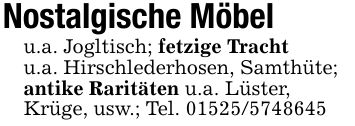 Nostalgische Möbelu.a. Jogltisch; fetzige Trachtu.a. Hirschlederhosen, Samthüte;antike Raritäten u.a. Lüster,Krüge, usw.; Tel. ***