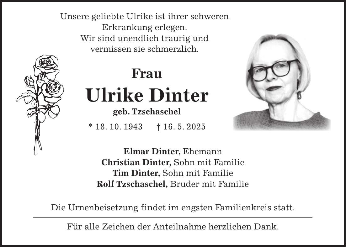  Unsere geliebte Ulrike ist ihrer schweren Erkrankung erlegen. Wir sind unendlich traurig und vermissen sie schmerzlich. Frau Ulrike Dinter geb. Tzschaschel * 18. 10. 1943 + 16. 5. 2025 Elmar Dinter, Ehemann Christian Dinter, Sohn mit Familie Tim Dinter, Sohn mit Familie Rolf Tzschaschel, Bruder mit Familie Die Urnenbeisetzung findet im engsten Familienkreis statt. Für alle Zeichen der Anteilnahme herzlichen Dank.