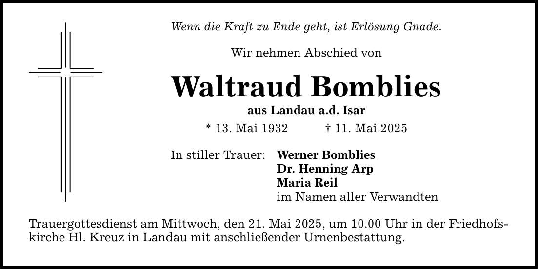 Wenn die Kraft zu Ende geht, ist Erlösung Gnade. Wir nehmen Abschied von Waltraud Bomblies aus Landau a.d. Isar * 13. Mai 1932 _ 11. Mai 2025 In stiller Trauer: Trauergottesdienst am Mittwoch, den 21. Mai 2025, um 10.00 Uhr in der Friedhofskirche Hl. Kreuz in Landau mit anschließender Urnenbestattung. Werner Bomblies Dr. Henning Arp Maria Reil im Namen aller Verwandten