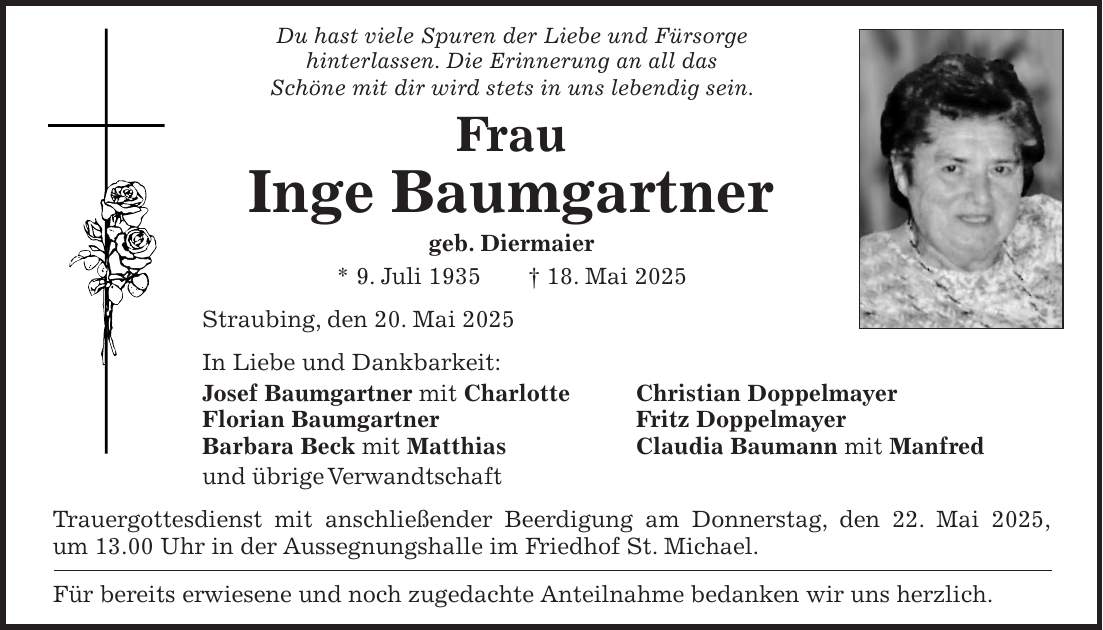 Du hast viele Spuren der Liebe und Fürsorge hinterlassen. Die Erinnerung an all das Schöne mit dir wird stets in uns lebendig sein. Frau Inge Baumgartner geb. Diermaier * 9. Juli 1935 + 18. Mai 2025 Straubing, den 20. Mai 2025 In Liebe und Dankbarkeit: Josef Baumgartner mit Charlotte Christian Doppelmayer Florian Baumgartner Fritz Doppelmayer Barbara Beck mit Matthias Claudia Baumann mit Manfred und übrige Verwandtschaft Trauergottesdienst mit anschließender Beerdigung am Donnerstag, den 22. Mai 2025, um 13.00 Uhr in der Aussegnungshalle im Friedhof St. Michael. Für bereits erwiesene und noch zugedachte Anteilnahme bedanken wir uns herzlich.