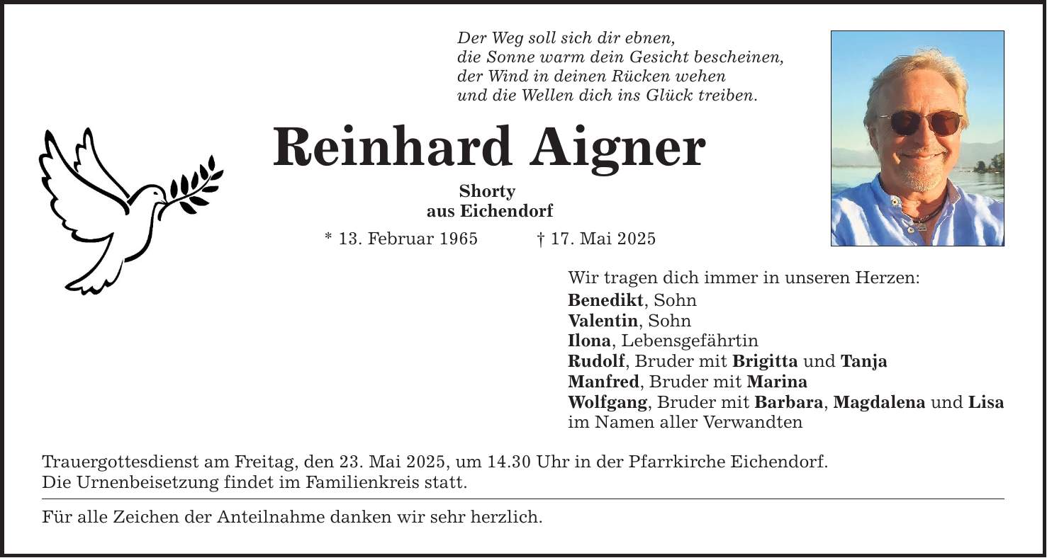 Der Weg soll sich dir ebnen, die Sonne warm dein Gesicht bescheinen, der Wind in deinen Rücken wehen und die Wellen dich ins Glück treiben. Reinhard Aigner Shorty aus Eichendorf * 13. Februar 1965 _ 17. Mai 2025 Trauergottesdienst am Freitag, den 23. Mai 2025, um 14.30 Uhr in der Pfarrkirche Eichendorf. Die Urnenbeisetzung findet im Familienkreis statt. Für alle Zeichen der Anteilnahme danken wir sehr herzlich. Wir tragen dich immer in unseren Herzen: Benedikt, Sohn Valentin, Sohn Ilona, Lebensgefährtin Rudolf, Bruder mit Brigitta und Tanja Manfred, Bruder mit Marina Wolfgang, Bruder mit Barbara, Magdalena und Lisa im Namen aller Verwandten