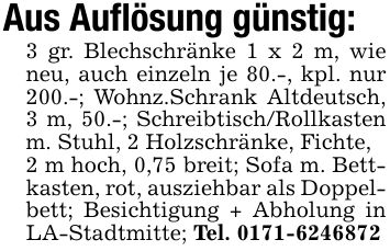 Aus Auflösung günstig:3 gr. Blechschränke 1 x 2 m, wie neu, auch einzeln je 80.-, kpl. nur 200.-; Wohnz.Schrank Altdeutsch, 3 m, 50.-; Schreibtisch/Rollkasten m. Stuhl, 2 Holzschränke, Fichte,2 m hoch, 0,75 breit; Sofa m. Bettkasten, rot, ausziehbar als Doppelbett; Besichtigung + Abholung in LA-Stadtmitte; Tel. ***