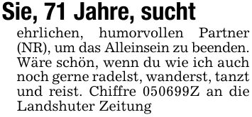 Sie, 71 Jahre, suchtehrlichen, humorvollen Partner (NR), um das Alleinsein zu beenden.Wäre schön, wenn du wie ich auch noch gerne radelst, wanderst, tanzt und reist. Chiffre ***Z an die Landshuter Zeitung