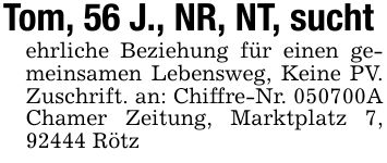 Tom, 56 J., NR, NT, suchtehrliche Beziehung für einen gemeinsamen Lebensweg, Keine PV. Zuschrift. an: Chiffre-Nr. ***A Chamer Zeitung, Marktplatz 7, 92444 Rötz