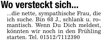 Wo versteckt sich......die nette, sympathische Frau, die ich suche. Bin 68 J., schlank u. romantisch. Wenn Du Dich meldest, könnten wir noch in den Frühling starten. Tel. ***