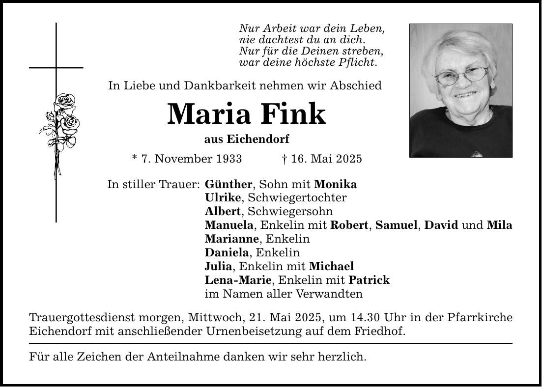 Nur Arbeit war dein Leben, nie dachtest du an dich. Nur für die Deinen streben, war deine höchste Pflicht. In Liebe und Dankbarkeit nehmen wir Abschied Maria Fink aus Eichendorf * 7. November 1933 _ 16. Mai 2025 In stiller Trauer: Günther, Sohn mit Monika Ulrike, Schwiegertochter Albert, Schwiegersohn Manuela, Enkelin mit Robert, Samuel, David und Mila Marianne, Enkelin Daniela, Enkelin Julia, Enkelin mit Michael Lena-Marie, Enkelin mit Patrick im Namen aller Verwandten Trauergottesdienst morgen, Mittwoch, 21. Mai 2025, um 14.30 Uhr in der Pfarrkirche Eichendorf mit anschließender Urnenbeisetzung auf dem Friedhof. Für alle Zeichen der Anteilnahme danken wir sehr herzlich.