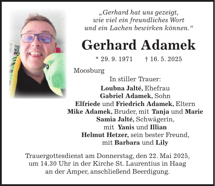  'Gerhard hat uns gezeigt, wie viel ein freundliches Wort und ein Lachen bewirken können.' Gerhard Adamek * 29. 9. 1971 + 16. 5. 2025 Moosburg In stiller Trauer: Loubna Jalté, Ehefrau Gabriel Adamek, Sohn Elfriede und Friedrich Adamek, Eltern Mike Adamek, Bruder, mit Tanja und Marie Samia Jalté, Schwägerin, mit Yanis und Illian Helmut Hetzer, sein bester Freund, mit Barbara und Lily Trauergottesdienst am Donnerstag, den 22. Mai 2025, um 14.30 Uhr in der Kirche St. Laurentius in Haag an der Amper, anschließend Beerdigung.