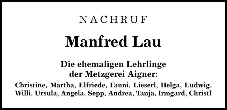 NACHRUF Manfred Lau Die ehemaligen Lehrlinge der Metzgerei Aigner: Christine, Martha, Elfriede, Fanni, Lieserl, Helga, Ludwig, Willi, Ursula, Angela, Sepp, Andrea, Tanja, Irmgard, Christl
