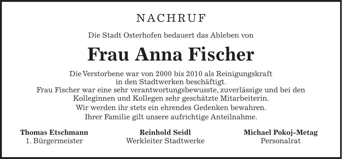 NACHRUF Die Stadt Osterhofen bedauert das Ableben von Frau Anna Fischer Die Verstorbene war von 2000 bis 2010 als Reinigungskraft in den Stadtwerken beschäftigt. Frau Fischer war eine sehr verantwortungsbewusste, zuverlässige und bei den Kolleginnen und Kollegen sehr geschätzte Mitarbeiterin. Wir werden ihr stets ein ehrendes Gedenken bewahren. Ihrer Familie gilt unsere aufrichtige Anteilnahme. Thomas Etschmann Reinhold Seidl Michael Pokoj-Metag 1. Bürgermeister Werkleiter Stadtwerke Personalrat